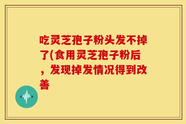 吃灵芝孢子粉头发不掉了(食用灵芝孢子粉后,发现掉发情况得到改善 吃灵芝孢子粉头发不掉了(食用灵芝孢子粉后,发现掉发情况得到改善