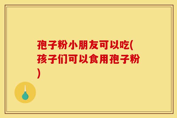 孢子粉小朋友可以吃(孩子们可以食用孢子粉) 孢子粉小朋友可以吃(孩子们可以食用孢子粉)