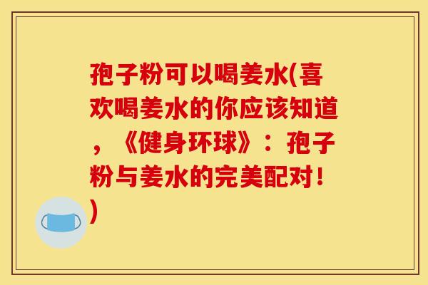 孢子粉可以喝姜水(喜欢喝姜水的你应该知道，《健身环球》：孢子粉与姜水的完美配对！)