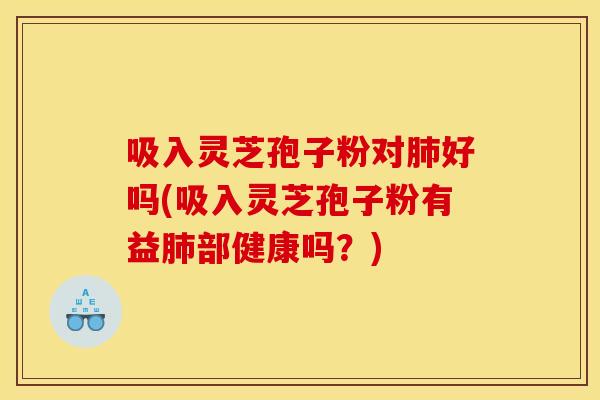 吸入灵芝孢子粉对好吗(吸入灵芝孢子粉有益部健康吗？)