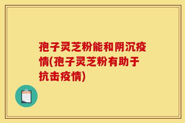 孢子灵芝粉能和阴沉疫情(孢子灵芝粉有助于抗击疫情) 孢子灵芝粉能和阴沉疫情(孢子灵芝粉有助于抗击疫情)