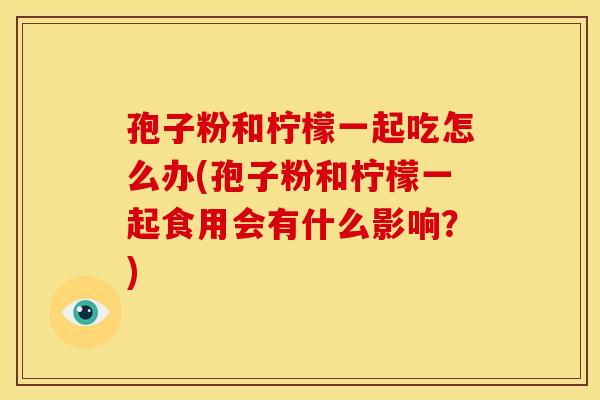 孢子粉和柠檬一起吃怎么办(孢子粉和柠檬一起食用会有什么影响?) 孢子粉和柠檬一起吃怎么办(孢子粉和柠檬一起食用会有什么影响?)