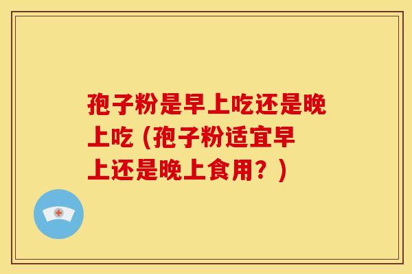 孢子粉是早上吃还是晚上吃 (孢子粉适宜早上还是晚上食用？)