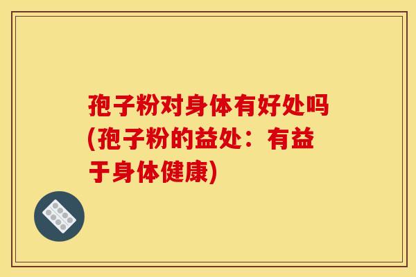 孢子粉对身体有好处吗(孢子粉的益处:有益于身体健康) 孢子粉对身体有好处吗(孢子粉的益处:有益于身体健康)