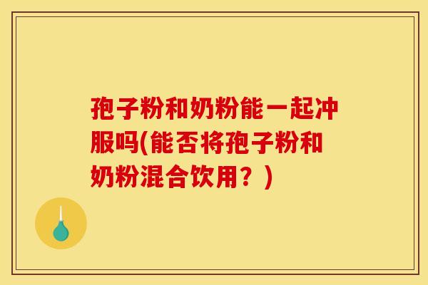 孢子粉和奶粉能一起冲服吗(能否将孢子粉和奶粉混合饮用?) 孢子粉和奶粉能一起冲服吗(能否将孢子粉和奶粉混合饮用?)