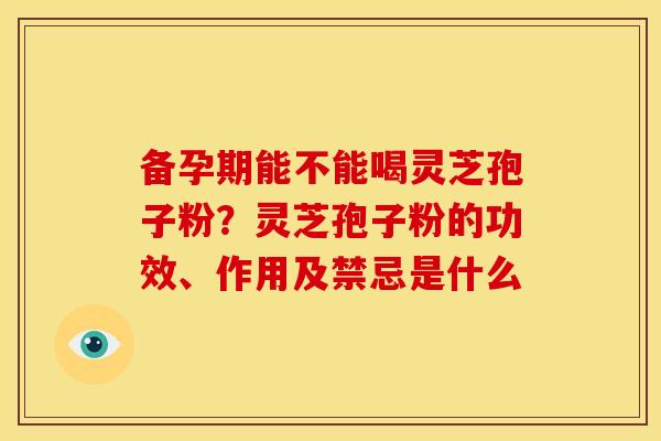 备孕期能不能喝灵芝孢子粉?灵芝孢子粉的功效、作用及禁忌是什么 备孕期能不能喝灵芝孢子粉?灵芝孢子粉的功效、作用及禁忌是什么