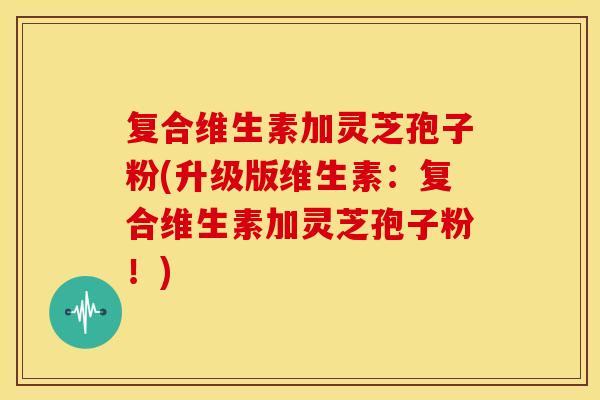 复合维生素加灵芝孢子粉(升级版维生素：复合维生素加灵芝孢子粉！)