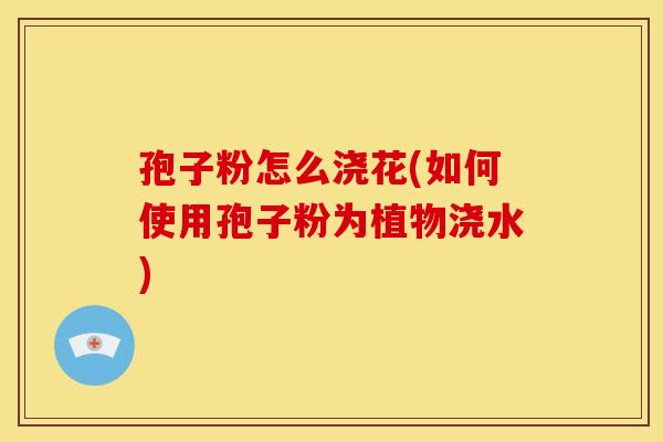 孢子粉怎么浇花(如何使用孢子粉为植物浇水) 孢子粉怎么浇花(如何使用孢子粉为植物浇水)