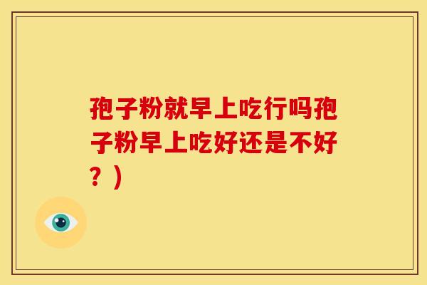孢子粉就早上吃行吗孢子粉早上吃好还是不好?) 孢子粉就早上吃行吗孢子粉早上吃好还是不好?)