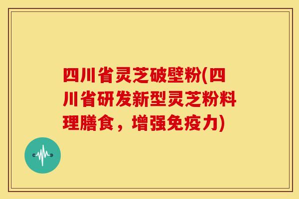 四川省灵芝破壁粉(四川省研发新型灵芝粉料理膳食,增强免疫力) 四川省灵芝破壁粉(四川省研发新型灵芝粉料理膳食,增强免疫力)