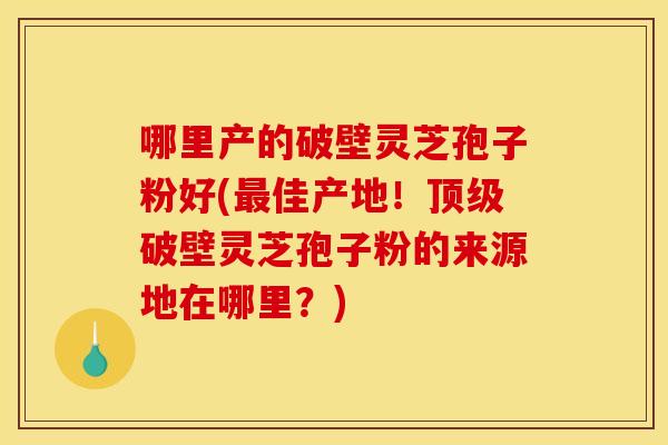 哪里产的破壁灵芝孢子粉好(佳产地！破壁灵芝孢子粉的来源地在哪里？)