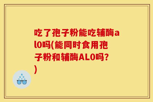 吃了孢子粉能吃辅酶al0吗(能同时食用孢子粉和辅酶AL0吗?) 吃了孢子粉能吃辅酶al0吗(能同时食用孢子粉和辅酶AL0吗?)
