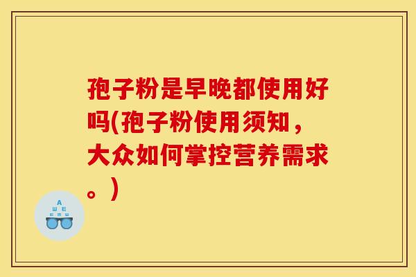 孢子粉是早晚都使用好吗(孢子粉使用须知,大众如何掌控营养需求。) 孢子粉是早晚都使用好吗(孢子粉使用须知,大众如何掌控营养需求。)