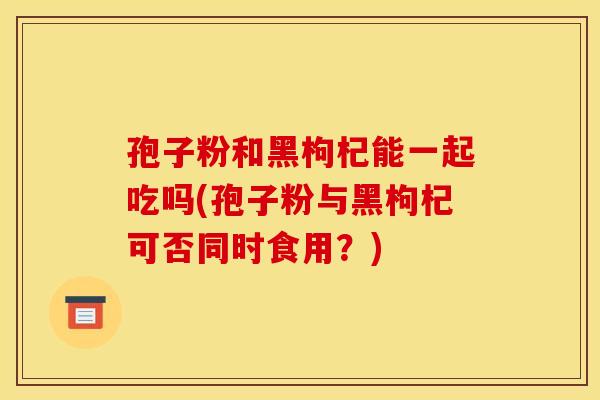 孢子粉和黑枸杞能一起吃吗(孢子粉与黑枸杞可否同时食用?) 孢子粉和黑枸杞能一起吃吗(孢子粉与黑枸杞可否同时食用?)