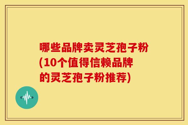 哪些品牌卖灵芝孢子粉(10个值得信赖品牌的灵芝孢子粉推荐) 哪些品牌卖灵芝孢子粉(10个值得信赖品牌的灵芝孢子粉推荐)