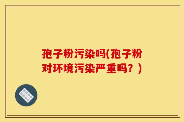 孢子粉污染吗(孢子粉对环境污染严重吗?) 孢子粉污染吗(孢子粉对环境污染严重吗?)