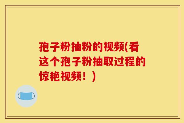 孢子粉抽粉的视频(看这个孢子粉抽取过程的惊艳视频!) 孢子粉抽粉的视频(看这个孢子粉抽取过程的惊艳视频!)