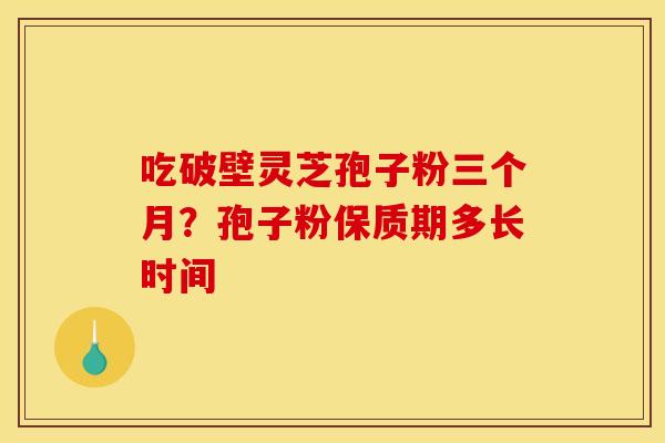 吃破壁灵芝孢子粉三个月?孢子粉保质期多长时间 吃破壁灵芝孢子粉三个月?孢子粉保质期多长时间