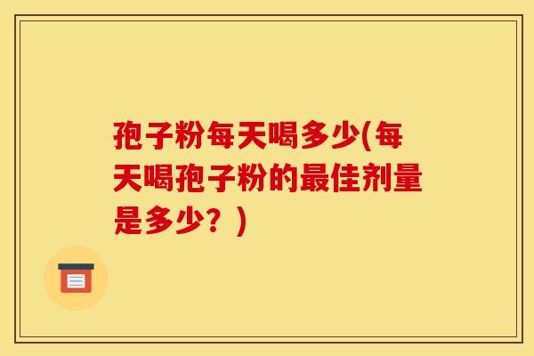 孢子粉每天喝多少(每天喝孢子粉的佳剂量是多少?) 孢子粉每天喝多少(每天喝孢子粉的佳剂量是多少?)