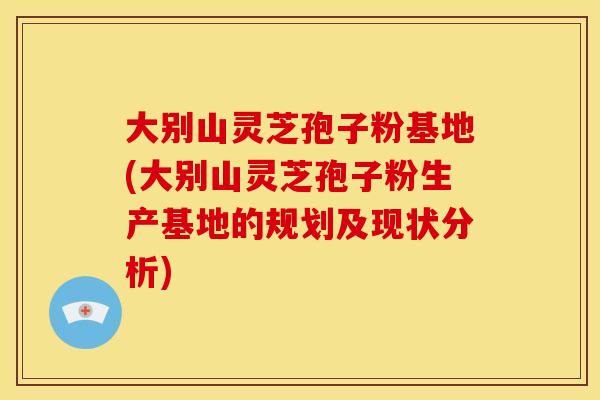 大别山灵芝孢子粉基地(大别山灵芝孢子粉生产基地的规划及现状分析) 大别山灵芝孢子粉基地(大别山灵芝孢子粉生产基地的规划及现状分析)