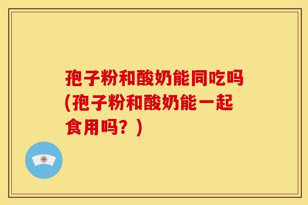 孢子粉和酸奶能同吃吗(孢子粉和酸奶能一起食用吗?) 孢子粉和酸奶能同吃吗(孢子粉和酸奶能一起食用吗?)