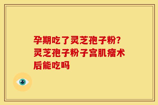 孕期吃了灵芝孢子粉?灵芝孢子粉子宫术后能吃吗 孕期吃了灵芝孢子粉?灵芝孢子粉子宫术后能吃吗