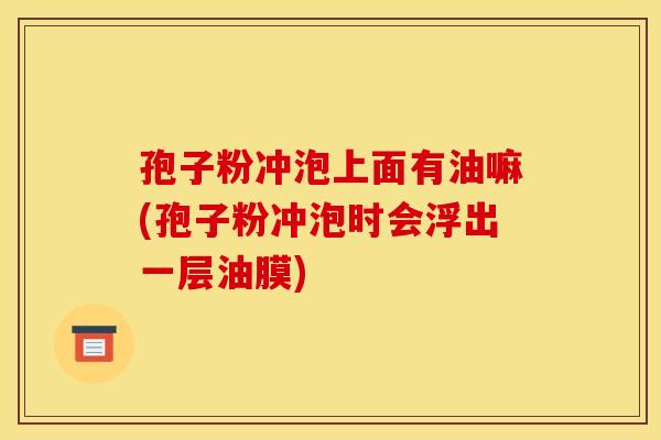 孢子粉冲泡上面有油嘛(孢子粉冲泡时会浮出一层油膜) 孢子粉冲泡上面有油嘛(孢子粉冲泡时会浮出一层油膜)