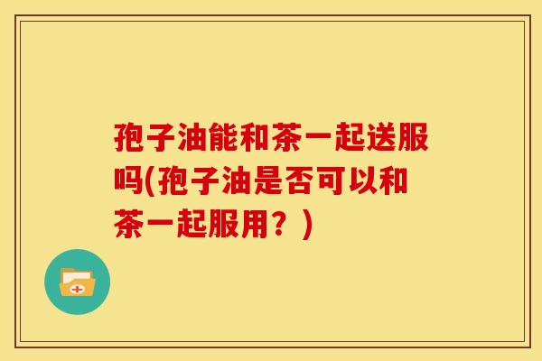 孢子油能和茶一起送服吗(孢子油是否可以和茶一起服用?) 孢子油能和茶一起送服吗(孢子油是否可以和茶一起服用?)