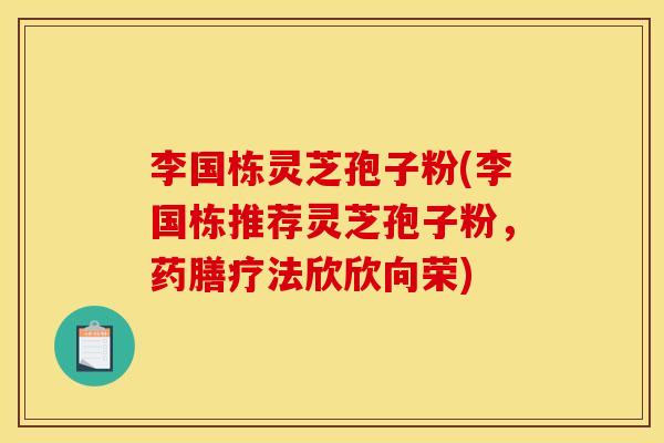 李国栋灵芝孢子粉(李国栋推荐灵芝孢子粉,药膳疗法欣欣向荣) 李国栋灵芝孢子粉(李国栋推荐灵芝孢子粉,药膳疗法欣欣向荣)