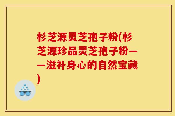 杉芝源灵芝孢子粉(杉芝源珍品灵芝孢子粉——滋补身心的自然宝藏) 杉芝源灵芝孢子粉(杉芝源珍品灵芝孢子粉——滋补身心的自然宝藏)