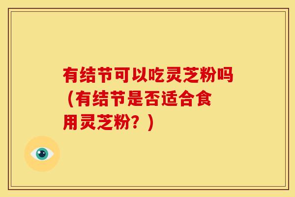 有结节可以吃灵芝粉吗 (有结节是否适合食用灵芝粉?) 有结节可以吃灵芝粉吗 (有结节是否适合食用灵芝粉?)