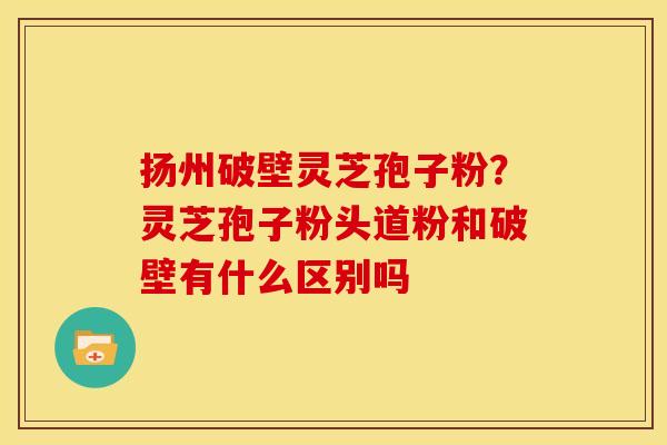 扬州破壁灵芝孢子粉?灵芝孢子粉头道粉和破壁有什么区别吗 扬州破壁灵芝孢子粉?灵芝孢子粉头道粉和破壁有什么区别吗