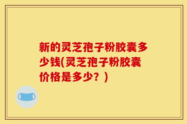 新的灵芝孢子粉胶囊多少钱(灵芝孢子粉胶囊价格是多少?) 新的灵芝孢子粉胶囊多少钱(灵芝孢子粉胶囊价格是多少?)