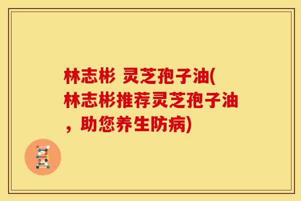 林志彬 灵芝孢子油(林志彬推荐灵芝孢子油,助您养生防) 林志彬 灵芝孢子油(林志彬推荐灵芝孢子油,助您养生防)