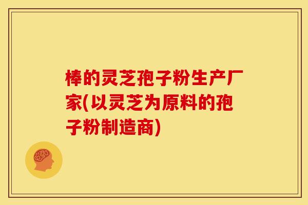 棒的灵芝孢子粉生产厂家(以灵芝为原料的孢子粉制造商) 棒的灵芝孢子粉生产厂家(以灵芝为原料的孢子粉制造商)