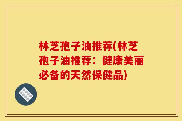 林芝孢子油推荐(林芝孢子油推荐:健康美丽必备的天然保健品) 林芝孢子油推荐(林芝孢子油推荐:健康美丽必备的天然保健品)