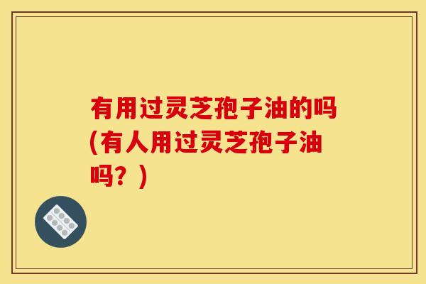 有用过灵芝孢子油的吗(有人用过灵芝孢子油吗?) 有用过灵芝孢子油的吗(有人用过灵芝孢子油吗?)