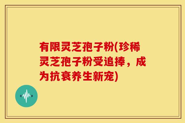 有限灵芝孢子粉(珍稀灵芝孢子粉受追捧,成为抗衰养生新宠) 有限灵芝孢子粉(珍稀灵芝孢子粉受追捧,成为抗衰养生新宠)