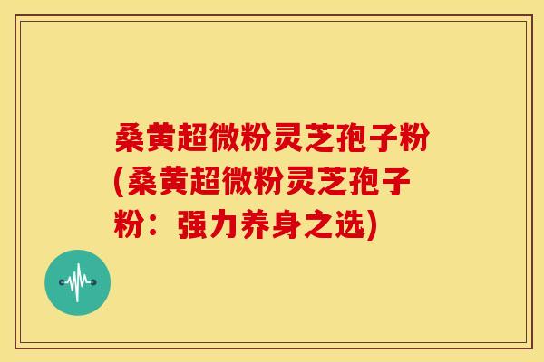 桑黄超微粉灵芝孢子粉(桑黄超微粉灵芝孢子粉:强力养身之选) 桑黄超微粉灵芝孢子粉(桑黄超微粉灵芝孢子粉:强力养身之选)