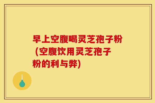 早上空腹喝灵芝孢子粉 (空腹饮用灵芝孢子粉的利与弊)