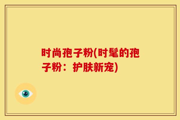时尚孢子粉(时髦的孢子粉:护肤新宠) 时尚孢子粉(时髦的孢子粉:护肤新宠)