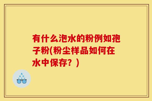 有什么泡水的粉例如孢子粉(粉尘样品如何在水中保存?) 有什么泡水的粉例如孢子粉(粉尘样品如何在水中保存?)