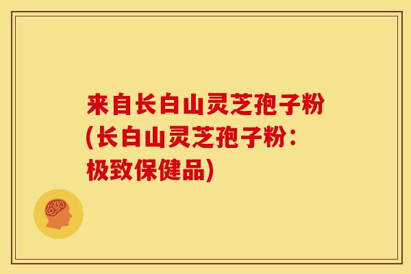 来自长白山灵芝孢子粉(长白山灵芝孢子粉：极致保健品)