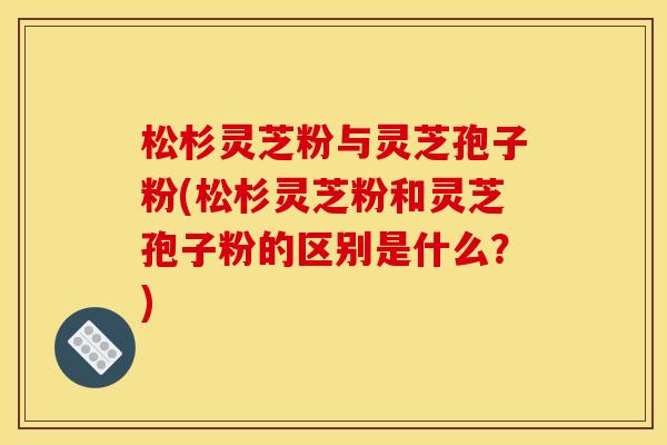 松杉灵芝粉与灵芝孢子粉(松杉灵芝粉和灵芝孢子粉的区别是什么?) 松杉灵芝粉与灵芝孢子粉(松杉灵芝粉和灵芝孢子粉的区别是什么?)