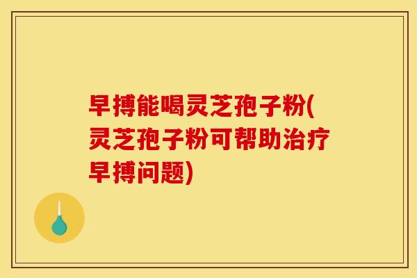 早搏能喝灵芝孢子粉(灵芝孢子粉可帮助早搏问题) 早搏能喝灵芝孢子粉(灵芝孢子粉可帮助早搏问题)