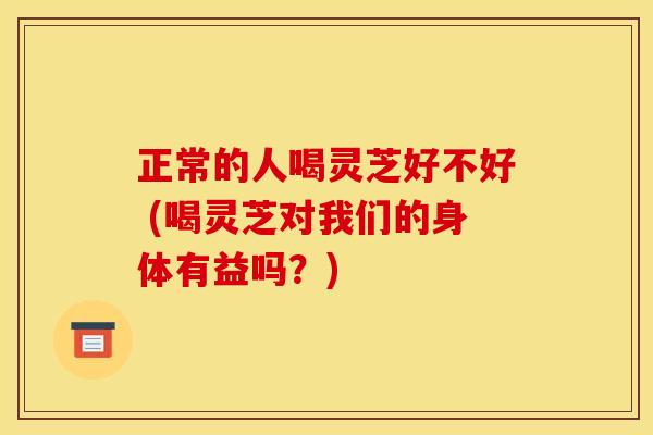 正常的人喝灵芝好不好 (喝灵芝对我们的身体有益吗?) 正常的人喝灵芝好不好 (喝灵芝对我们的身体有益吗?)
