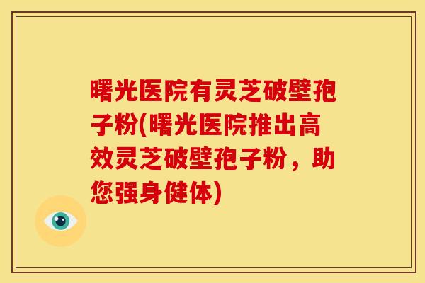 曙光医院有灵芝破壁孢子粉(曙光医院推出高效灵芝破壁孢子粉,助您强身健体) 曙光医院有灵芝破壁孢子粉(曙光医院推出高效灵芝破壁孢子粉,助您强身健体)