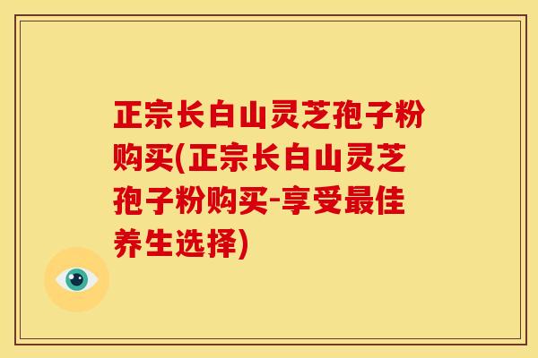 正宗长白山灵芝孢子粉购买(正宗长白山灵芝孢子粉购买-享受佳养生选择) 正宗长白山灵芝孢子粉购买(正宗长白山灵芝孢子粉购买-享受佳养生选择)
