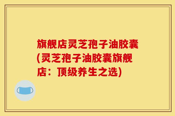 旗舰店灵芝孢子油胶囊(灵芝孢子油胶囊旗舰店：养生之选)