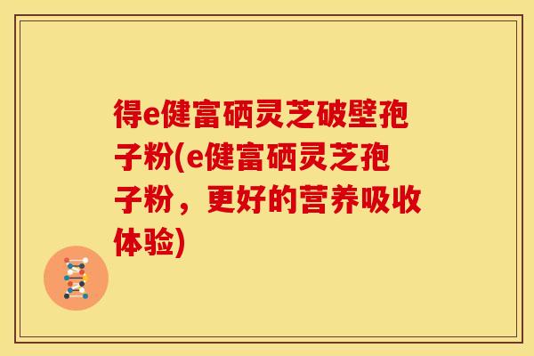 得e健富硒灵芝破壁孢子粉(e健富硒灵芝孢子粉，更好的营养吸收体验)